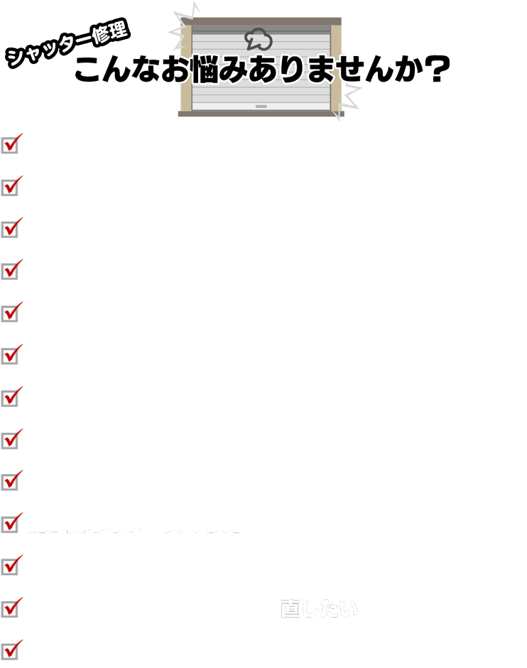 シャッター修理こんなお悩みありませんか？・シャッターが動かない・シャッターが完全に閉まらない・開かない・ワイヤーが切れた・傷や凹みがある・稼働音がうるさい・電動が機能しない・新設・交換したいがどれにすればいいか分からない・手動型から電動型にしたい・長らくメンテナンスしておらずサビついている。・鍵が回らない・失くした・他社の見積もりが高かった・出来れば交換ではなく修理で直したい・すぐ来ててほしいのに他社では時間がかかると言われた。