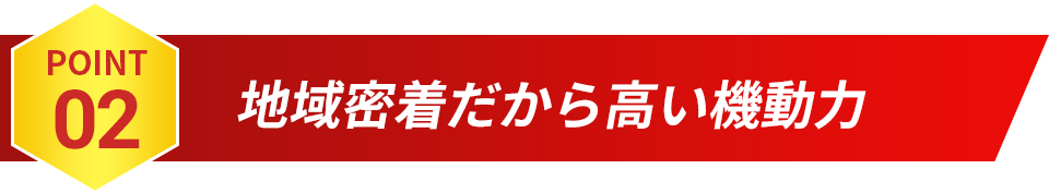 POINT02 地域密着だから高い機動力