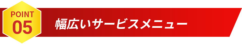 POINT05 幅広いサービスメニュー