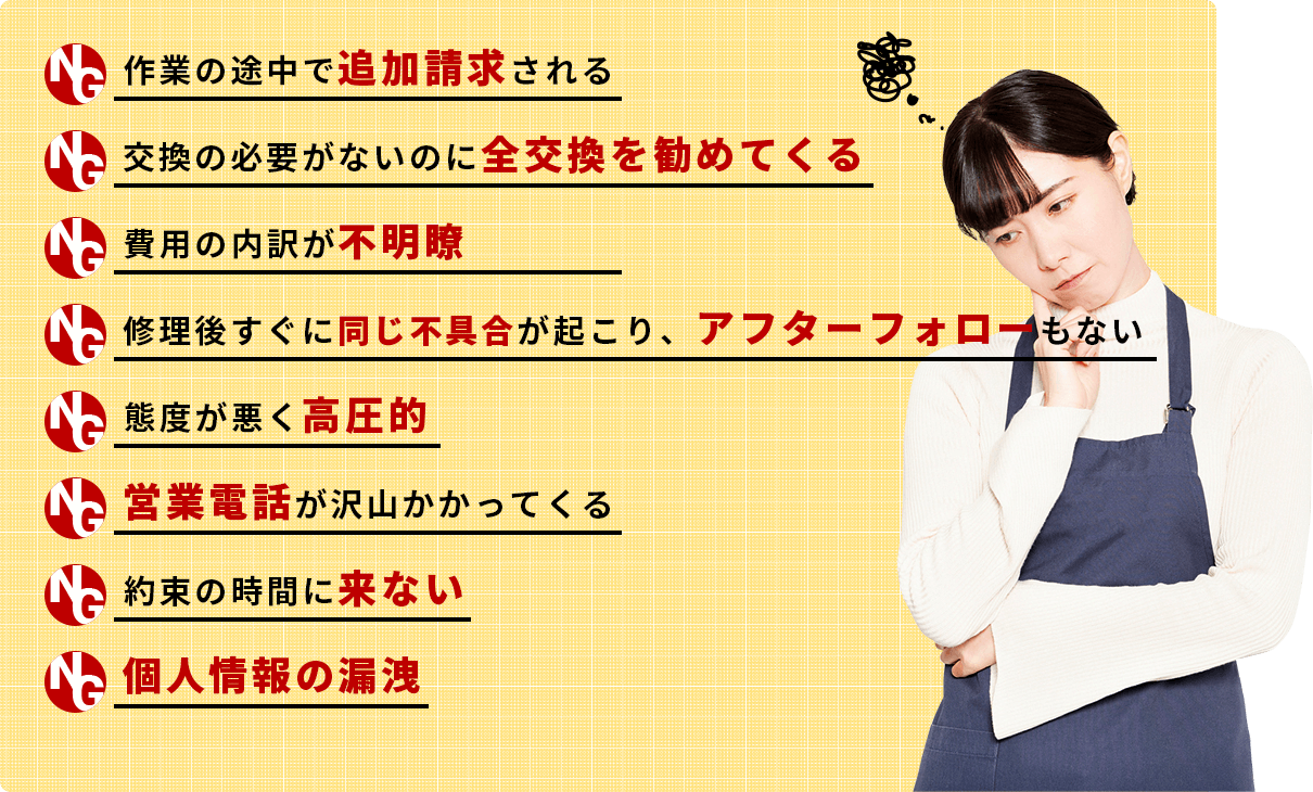 ▶作業の途中で追加請求される ▶交換の必要がないのに全交換を勧めてくる▶費用の内訳が不明瞭▶修理後すぐに同じ不具合が起こり、アフターフォローもない▶態度が悪く高圧的▶営業電話が沢山かかってくる▶約束の時間に来ない▶個人情報の漏洩