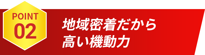 POINT02 地域密着だから高い機動力