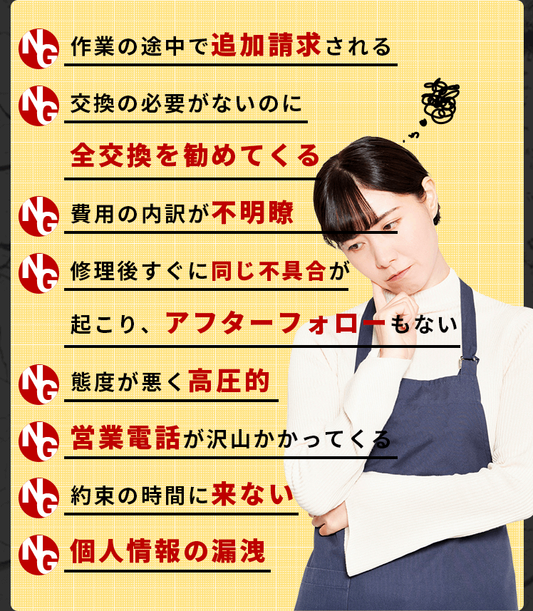 ▶作業の途中で追加請求される ▶交換の必要がないのに全交換を勧めてくる▶費用の内訳が不明瞭▶修理後すぐに同じ不具合が起こり、アフターフォローもない▶態度が悪く高圧的▶営業電話が沢山かかってくる▶約束の時間に来ない▶個人情報の漏洩